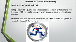 Guidelines for Effective Public Speaking
Time it from the Beginning till End
Timing – You will be given a time for your speech, sometimes these are flexible
(between 10-15 minutes for example) which is good, as going over time is bad
manners
You cannot rush your lecture to finish as this will affect delivery, and you do not
want to be stopped before the end
 