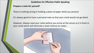 Guidelines for Effective Public Speaking
Prepare a note for yourself
There is nothing wrong in holding a piece of paper while you present
It’s always good to have a personal note so that your mind would not go blank
However, Always read your notes before you arrive at the venue so it is fresh in
your mind which will eliminate a total reliance on notes.
 