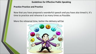 Guidelines for Effective Public Speaking
Practice Practice and Practice
Now that you have prepared a wonderful speech and you have also timed it, It’s
time to practice and rehearse it as many times as Possible.
More the rehearsal time, better the delivery will be
 