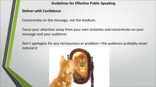 Guidelines for Effective Public Speaking
Deliver with Confidence
Concentrate on the message, not the medium.
Focus your attention away from your own anxieties and concentrate on your
message and your audience.
Don’t apologize for any nervousness or problem—the audience probably never
noticed it
 