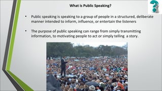 What is Public Speaking?
• Public speaking is speaking to a group of people in a structured, deliberate
manner intended to inform, influence, or entertain the listeners
• The purpose of public speaking can range from simply transmitting
information, to motivating people to act or simply telling a story.
 