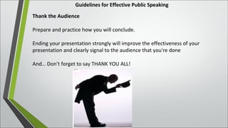 Guidelines for Effective Public Speaking
Thank the Audience
Prepare and practice how you will conclude.
Ending your presentation strongly will improve the effectiveness of your
presentation and clearly signal to the audience that you're done
And… Don’t forget to say THANK YOU ALL!
 