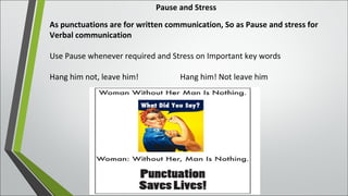 Pause and Stress
As punctuations are for written communication, So as Pause and stress for
Verbal communication
Use Pause whenever required and Stress on Important key words
Hang him not, leave him! Hang him! Not leave him
 