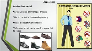 Appearance
Be clean! Be Smart!
Avoid unusual or Improper dresses
Get to know the dress code properly
Wear a neat Shirt and Trouser
Take care about everything from your hair
to shoes
 