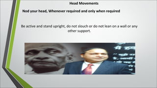 Head Movements
Nod your head, Whenever required and only when required
Be active and stand upright, do not slouch or do not lean on a wall or any
other support.
 