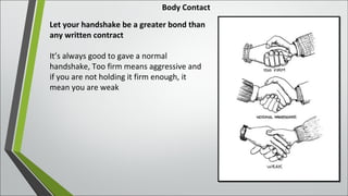 Body Contact
Let your handshake be a greater bond than
any written contract
It’s always good to gave a normal
handshake, Too firm means aggressive and
if you are not holding it firm enough, it
mean you are weak
 