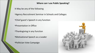 Where can I use Public Speaking?
It May be any of the following
•Agency Recruitment Seminar in Schools and Colleges
•Chief guest’s Speech in any function
•Presentation in Office
•Thanksgiving in any function
•Motivational Speech as a Leader
•Politician Vote Campaign
 