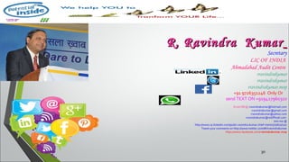 30
R. Ravindra KumarR. Ravindra Kumar
Secretary
LIC OF INDIA
Ahmadabad Audit Centre
rravindrakumar
rravindrakumar
rravindrakumar.mop
+91 9726351246 Only Or
send TEXT ON +919427960310
Email ME@ rravindrakumar@hotmail.com
rravindrakumar@gmail.com
rravindrakumar@yahoo.com
rravindrakumar@rediffmail.com
Join me @
http://www.ca.linkedin.com/pub/r-ravindra-kumar-chief-mentor/0/670/107
Tweet your comments on http://www.twitter.com/#!/rravindrakumar
https://www.facebook.com/rravindrakumar.mop
 