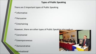 Types of Public Speaking
There are 3 Important types of Public Speaking
Informative
Persuasive
Entertaining
However, there are other types of Public Speaking also such as
Ceremonial
Extemporaneous
Demonstrative
Motivational
 