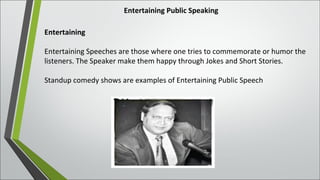 Entertaining Public Speaking
Entertaining
Entertaining Speeches are those where one tries to commemorate or humor the
listeners. The Speaker make them happy through Jokes and Short Stories.
Standup comedy shows are examples of Entertaining Public Speech
 