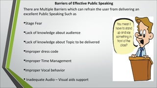 Barriers of Effective Public Speaking
There are Multiple Barriers which can refrain the user from delivering an
excellent Public Speaking Such as
Stage Fear
Lack of knowledge about audience
Lack of knowledge about Topic to be delivered
Improper dress code
Improper Time Management
Improper Vocal behavior
 Inadequate Audio – Visual aids support
 