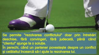 Se permite "rezolvarea conflictului" doar prin întrebări
deschise, fără convingeri, fără judecată, până când
“clientul” ajunge la o soluție.
În perechi, când un partener povestește despre un conflict
și celălaltul încearcă să-l ajute la rezolvarea lui.
 