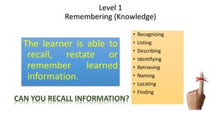 Level 1
Remembering (Knowledge)
The learner is able to
recall, restate or
remember learned
information.
• Recognizing
• Listing
• Describing
• Identifying
• Retrieving
• Naming
• Locating
• Finding
CAN YOU RECALL INFORMATION?
 