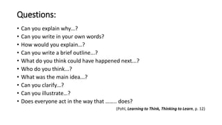 Questions:
• Can you explain why…?
• Can you write in your own words?
• How would you explain…?
• Can you write a brief outline...?
• What do you think could have happened next...?
• Who do you think...?
• What was the main idea...?
• Can you clarify…?
• Can you illustrate…?
• Does everyone act in the way that …….. does?
(Pohl, Learning to Think, Thinking to Learn, p. 12)
 