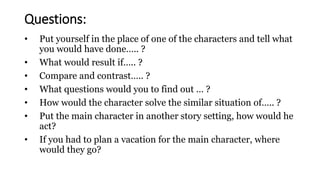 • Put yourself in the place of one of the characters and tell what
you would have done….. ?
• What would result if….. ?
• Compare and contrast….. ?
• What questions would you to find out … ?
• How would the character solve the similar situation of….. ?
• Put the main character in another story setting, how would he
act?
• If you had to plan a vacation for the main character, where
would they go?
Questions:
 