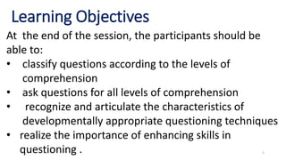 2
Learning Objectives
At the end of the session, the participants should be
able to:
• classify questions according to the levels of
comprehension
• ask questions for all levels of comprehension
• recognize and articulate the characteristics of
developmentally appropriate questioning techniques
• realize the importance of enhancing skills in
questioning .
 