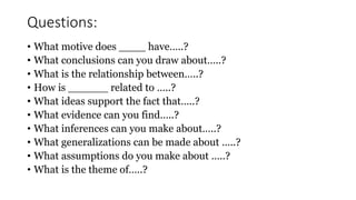 • What motive does ____ have…..?
• What conclusions can you draw about…..?
• What is the relationship between…..?
• How is ______ related to …..?
• What ideas support the fact that…..?
• What evidence can you find…..?
• What inferences can you make about…..?
• What generalizations can be made about …..?
• What assumptions do you make about …..?
• What is the theme of…..?
Questions:
 