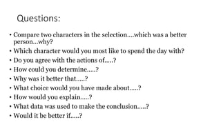 Questions:
• Compare two characters in the selection….which was a better
person…why?
• Which character would you most like to spend the day with?
• Do you agree with the actions of…..?
• How could you determine…..?
• Why was it better that…..?
• What choice would you have made about…..?
• How would you explain…..?
• What data was used to make the conclusion…..?
• Would it be better if…..?
 