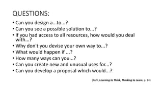 QUESTIONS:
• Can you design a...to...?
• Can you see a possible solution to...?
• If you had access to all resources, how would you deal
with...?
• Why don't you devise your own way to...?
• What would happen if ...?
• How many ways can you...?
• Can you create new and unusual uses for...?
• Can you develop a proposal which would...?
(Pohl, Learning to Think, Thinking to Learn, p. 14)
 