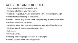 ACTIVITIES AND PRODUCTS
• Invent a machine to do a specific task.
• Design a robot to do your homework.
• Create a new product. Give it a name and plan a marketing campaign.
• Write about your feelings in relation to...
• Write a TV show play, puppet show, role play, song or pantomime about..
• Design a new monetary system
• Develop a menu for a new restaurant using a variety of healthy foods
• Design a record, book or magazine cover for...
• Sell an idea
• Devise a way to...
• Make up a new language and use it in an example.
• Write a jingle to advertise a new product.
 
