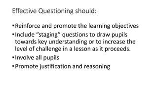 Effective Questioning should:
•Reinforce and promote the learning objectives
•Include “staging” questions to draw pupils
towards key understanding or to increase the
level of challenge in a lesson as it proceeds.
•Involve all pupils
•Promote justification and reasoning
 