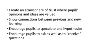 •Create an atmosphere of trust where pupils’
opinions and ideas are valued
•Show connections between previous and new
learning
•Encourage pupils to speculate and hypothesize
•Encourage pupils to ask as well as to “receive”
questions
 
