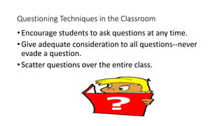 • Encourage students to ask questions at any time.
• Give adequate consideration to all questions--never
evade a question.
• Scatter questions over the entire class.
Questioning Techniques in the Classroom
 