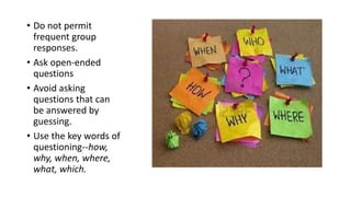 • Do not permit
frequent group
responses.
• Ask open-ended
questions
• Avoid asking
questions that can
be answered by
guessing.
• Use the key words of
questioning--how,
why, when, where,
what, which.
 