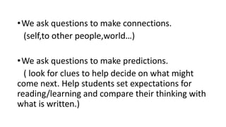 •We ask questions to make connections.
(self,to other people,world…)
•We ask questions to make predictions.
( look for clues to help decide on what might
come next. Help students set expectations for
reading/learning and compare their thinking with
what is written.)
 
