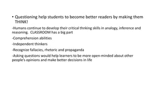 • Questioning help students to become better readers by making them
THINK!
-Humans continue to develop their critical thnking skills in analogy, inference and
reasoning. CLASSROOM has a big part
-Comprehension abilities
-Independent thinkers
-Recognize fallacies, rhetoric and propaganda
-Asking questions would help learners to be more open-minded about other
people’s opinions and make better decisions in life
 
