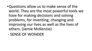 •Questions allow us to make sense of the
world. They are the most powerful tools we
have for making decisions and solving
problems, for inventing, changing and
improving our lives as well as the lives of
others. (Jamie McKenzie)
- SENSE OF WONDER
 