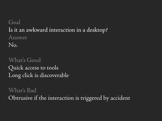 Goal
Is it an awkward interaction in a desktop?
Answer
No.
What’s Good
Quick access to tools
Long click is discoverable
What’s Bad
Obtrusive if the interaction is triggered by accident
 