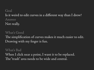 Goal
Is it weird to edit curves in a diﬀerent way than I drew?
Answer
Not really.
What’s Good
e simpliﬁcation of curves makes it much easier to edit.
Drawing with my ﬁnger is fun.
What’s Bad
When I click near a point, I want it to be replaced.
e“trash” area needs to be wide and central.
 
