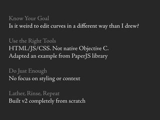 Know Your Goal
Is it weird to edit curves in a diﬀerent way than I drew?
Use the Right Tools
HTML/JS/CSS. Not native Objective C.
Adapted an example from PaperJS library
Do Just Enough
No focus on styling or context
Lather, Rinse, Repeat
Built v2 completely from scratch
 