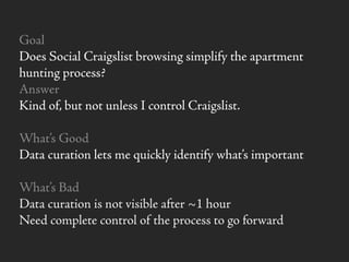 Goal
Does Social Craigslist browsing simplify the apartment
hunting process?
Answer
Kind of, but not unless I control Craigslist.
What’s Good
Data curation lets me quickly identify what’s important
What’s Bad
Data curation is not visible after ~1 hour
Need complete control of the process to go forward
 