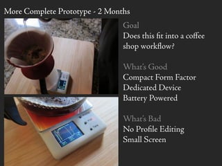 Goal
Does this ﬁt into a coﬀee
shop workﬂow?
What’s Good
Compact Form Factor
Dedicated Device
Battery Powered
What’s Bad
No Proﬁle Editing
Small Screen
More Complete Prototype - 2 Months
 