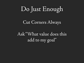 Do Just Enough
Cut Corners Always
Ask“What value does this
add to my goal”
 