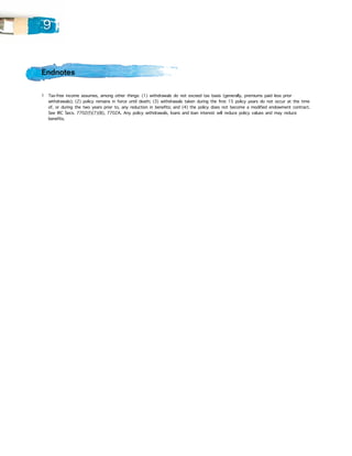 9


Endnotes

1 		 ax-free income assumes, among other things: (1) withdrawals do not exceed tax basis (generally, premiums paid less prior
   T
   withdrawals); (2) policy remains in force until death; (3) withdrawals taken during the first 15 policy years do not occur at the time
   of, or during the two years prior to, any reduction in benefits; and (4) the policy does not become a modified endowment contract.
   See IRC Secs. 7702(f)(7)(B), 7702A. Any policy withdrawals, loans and loan interest will reduce policy values and may reduce
   benefits.
 
