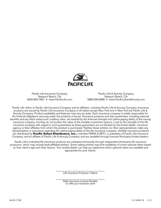 Pacific Life Insurance Company                              Pacific Life & Annuity Company
                         Newport Beach, CA                                           Newport Beach, CA
               (800) 800-7681 • www.PacificLife.com                   (888) 595-6996 • www.PacificLifeandAnnuity.com


 Pacific Life refers to Pacific Life Insurance Company and its affiliates, including Pacific Life & Annuity Company. Insurance
   products are issued by Pacific Life Insurance Company in all states except New York and in New York by Pacific Life &
  Annuity Company. Product availability and features may vary by state. Each insurance company is solely responsible for
 the financial obligations accruing under the products it issues. Insurance products and their guarantees, including optional
benefits and any fixed subaccount crediting rates, are backed by the financial strength and claims-paying ability of the issuing
  insurance company, but they do not protect the value of the variable investment options. Look to the strength of the life
  insurance company with regard to such guarantees as these guarantees are not backed by the broker-dealer, insurance
  agency or their affiliates from which this product is purchased. Neither these entities nor their representatives make any
 representation or assurance regarding the claims-paying ability of the life insurance company. Variable insurance products
  are distributed by Pacific Select Distributors, Inc., (member FINRA & SIPC), a subsidiary of Pacific Life Insurance
 Company, and an affiliate of Pacific Life & Annuity Company, and are available through licensed third-party broker-dealers.

    Pacific Life’s individual life insurance products are marketed exclusively through independent third-party life insurance
producers, which may include bank-affiliated entities. Some selling entities may limit availability of some optional riders based
  on their client’s age and other factors. Your broker-dealer can help you determine which optional riders are available and
                                                    appropriate for your clients.




                                                Life Insurance Producer’s Name


                                                State Insurance License Number
                                                  (or affix your business card)




AD-OC-770D		                                                                                                  15-19400-18    1/12
 