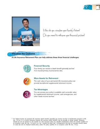 2




                                                       How do you visualize your family’s future?
                                                       Do you need to reframe your financial picture?



Visualize the Outcome
A Life Insurance Retirement Plan can help address these three financial challenges:




                       1
                                       Financial Security
                                       Your family can receive a death benefit generally tax-free*
                                       if an insured primary income-earner dies.




                       2
                                       More Assets for Retirement
                                       The cash value of your permanent life insurance policy can
                                       provide tax-deferred supplemental retirement income.


                                       Tax Advantages


                       3
                                       You can access your policy’s available cash surrender value
                                       for supplemental retirement income, cash emergencies, and
                                       other needs income tax-free.*




* 	For federal income tax purposes life insurance death benefits generally pay income tax-free to beneficiaries pursuant to IRC
   Sec. 101(a) (1). In certain situations however life insurance death benefits may be partially or wholly taxable. Situations
   include but are not limited to: the transfer of a life insurance policy for valuable consideration unless the transfer qualifies for
   an exception under IRC Sec. 101(a)(2) (i.e. the “transfer-for-value rule”) arrangements that lack an insurable interest based
   on state law and an employer-owned policy unless the policy qualifies for an exception under IRC Sec. 101(j).
 