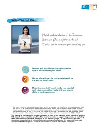 6


Outline Your Next Steps




                                                      How do you know whether a Life Insurance
                                                      Retirement Plan is right for your family ?
                                                      Contact your life insurance producer to help you:




                     1               Discuss with your life insurance producer the
                                     type of policy that fits your needs.




                     2               Decide who will own the policy and who will be
                                     the policy’s beneficiaries.




                     3
                                     Determine your death benefit needs, your potential
                                     cash value accumulation needs, and your ongoing
                                     ability to pay the premiums.




*		For federal income tax purposes life insurance death benefits generally pay income tax-free to beneficiaries pursuant to IRC
   Sec. 101(a) (1). In certain situations however life insurance death benefits may be partially or wholly taxable. Situations
   include but are not limited to: the transfer of a life insurance policy for valuable consideration unless the transfer qualifies
   for an exception under IRC Sec. 101(a)(2) (i.e. the “transfer-for-value rule”) arrangements that lack an insurable interest
   based on state law and an employer-owned policy unless the policy qualifies for an exception under IRC Sec. 101(j).
This material is not intended to be used, nor can it be used by any taxpayer, for the purpose of avoiding
U.S. federal, state or local tax penalties. This material is written to support the promotion or marketing
of the transaction(s) or matter(s) addressed by this material. Pacific Life, its distributors and their
respective representatives do not provide tax, accounting or legal advice. Any taxpayer should seek
advice based on the taxpayer’s particular circumstances from an independent tax advisor.
 