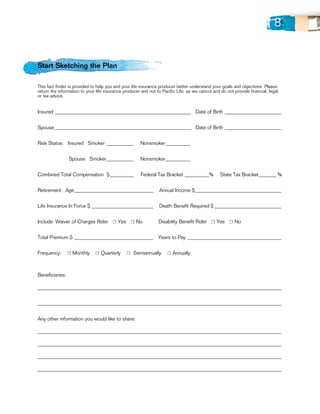 8


Start Sketching the Plan

This fact finder is provided to help you and your life insurance producer better understand your goals and objectives. Please
return the information to your life insurance producer and not to Pacific Life, as we cannot and do not provide financial, legal,
or tax advice.


Insured_________________________________________________________ 	 Date of Birth________________________


Spouse_________________________________________________________ 	 Date of Birth________________________


Risk Status: Insured Smoker____________               Nonsmoker___________ 	


                 Spouse Smoker____________            Nonsmoker___________


Combined Total Compensation	 $___________	             Federal Tax Bracket___________%	          State Tax Bracket________ %


Retirement: Age_________________________________                Annual Income $____________________________________


Life Insurance In Force $__________________________             Death Benefit Required $____________________________


Include: Waiver of Charges Rider ☐ Yes ☐ No	                    Disability Benefit Rider ☐ Yes ☐ No


Total Premium $_________________________________ Years to Pay_______________________________________


Frequency:       ☐ Monthly    ☐ Quarterly      ☐ Semiannually        ☐ Annually



Beneficiaries:

___________________________________________________________________________________________________


___________________________________________________________________________________________________


Any other information you would like to share:

___________________________________________________________________________________________________

___________________________________________________________________________________________________

___________________________________________________________________________________________________

___________________________________________________________________________________________________
 