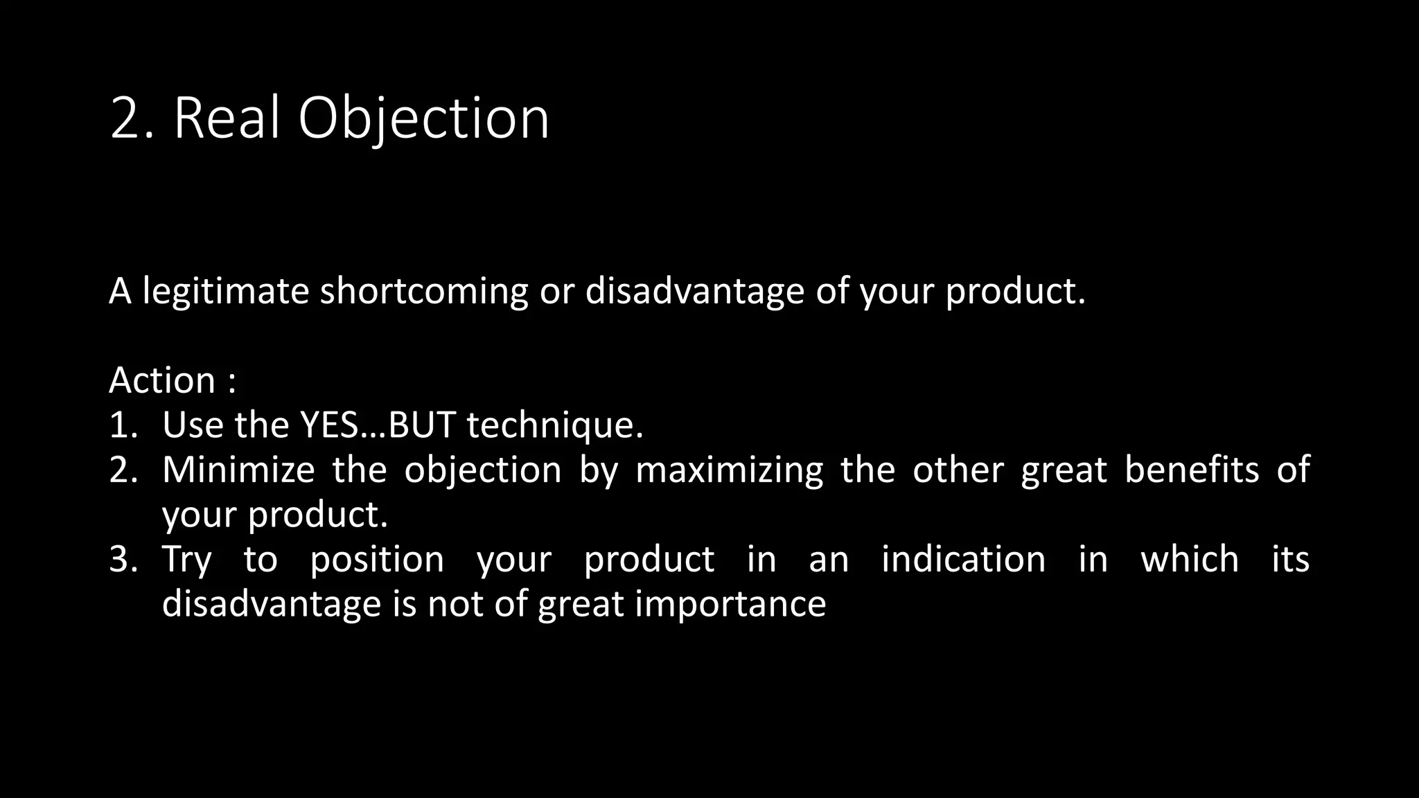 2. Real Objection
A legitimate shortcoming or disadvantage of your product.
Action :
1. Use the YES…BUT technique.
2. Minimize the objection by maximizing the other great benefits of
your product.
3. Try to position your product in an indication in which its
disadvantage is not of great importance
 