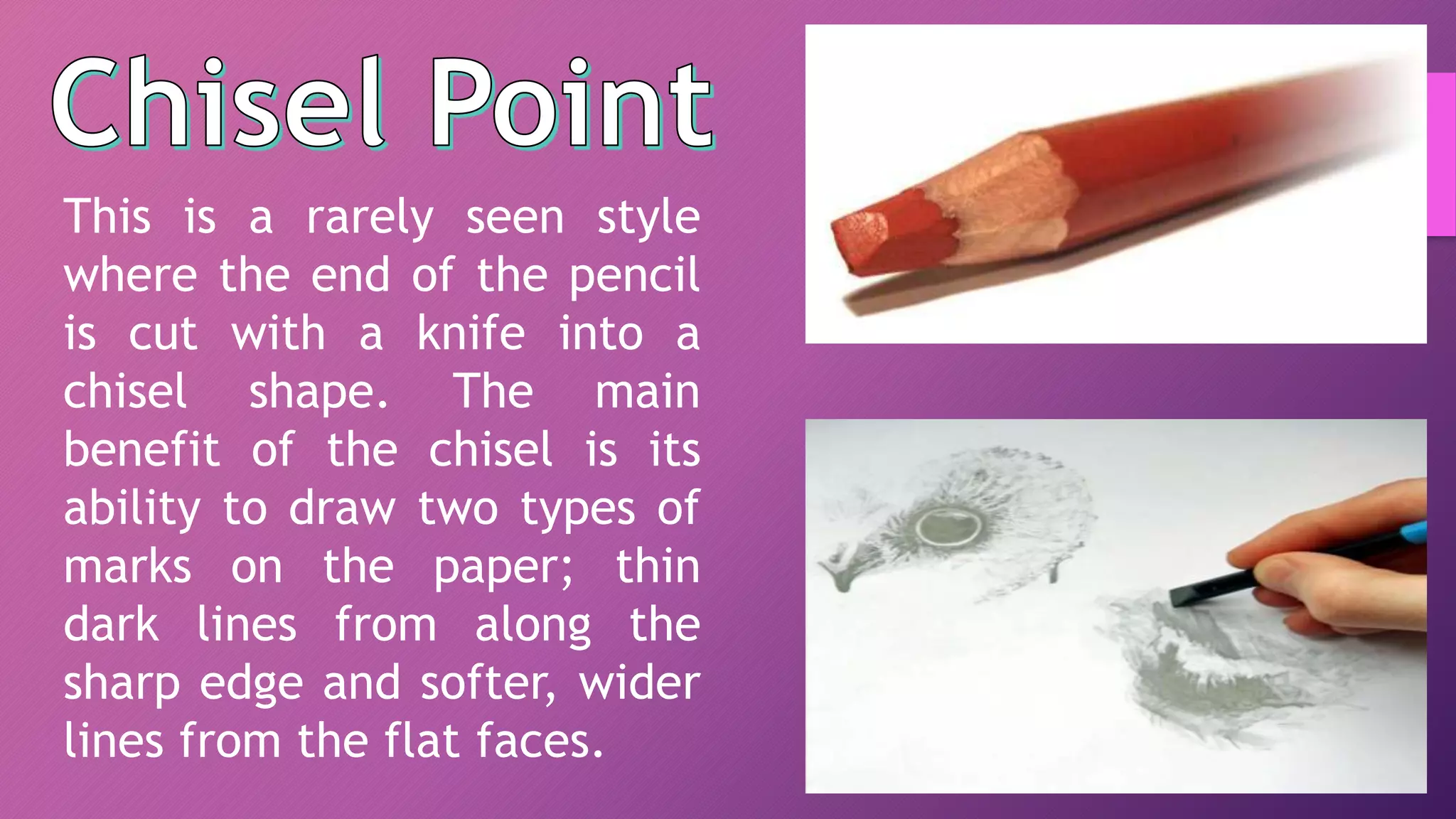 This is a rarely seen style
where the end of the pencil
is cut with a knife into a
chisel shape. The main
benefit of the chisel is its
ability to draw two types of
marks on the paper; thin
dark lines from along the
sharp edge and softer, wider
lines from the flat faces.