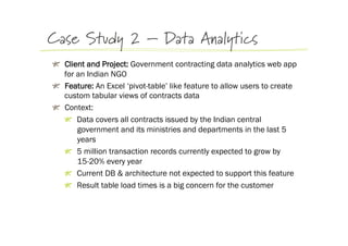 Case Study 2 – Data Analytics
!   Client and Project: Government contracting data analytics web app
    for an Indian NGO
!   Feature: An Excel ‘pivot-table’ like feature to allow users to create
    custom tabular views of contracts data
!   Context:
    !   Data covers all contracts issued by the Indian central
        government and its ministries and departments in the last 5
        years
    !   5 million transaction records currently expected to grow by
        15-20% every year
    !   Current DB & architecture not expected to support this feature
    !   Result table load times is a big concern for the customer
 