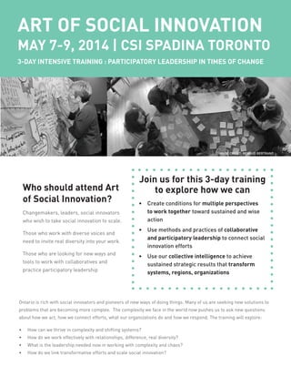 ART OF SOCIAL INNOVATION
MAY 7-9, 2014 | CSI SPADINA TORONTO
3-DAY INTENSIVE TRAINING : PARTICIPATORY LEADERSHIP IN TIMES OF CHANGE
Join us for this 3-day training
to explore how we can
•	 Create conditions for multiple perspectives
to work together toward sustained and wise
action
•	 Use methods and practices of collaborative
and participatory leadership to connect social
innovation efforts
•	 Use our collective intelligence to achieve
sustained strategic results that transform
systems, regions, organizations
Who should attend Art
of Social Innovation?
Changemakers, leaders, social innovators
who wish to take social innovation to scale.
Those who work with diverse voices and
need to invite real diversity into your work.
Those who are looking for new ways and
tools to work with collaboratives and
practice participatory leadership
Ontario is rich with social innovators and pioneers of new ways of doing things. Many of us are seeking new solutions to
problems that are becoming more complex. The complexity we face in the world now pushes us to ask new questions
about how we act, how we connect efforts, what our organizations do and how we respond. The training will explore:
•	 How can we thrive in complexity and shifting systems?
•	 How do we work effectively with relationships, difference, real diversity?
•	 What is the leadership needed now in working with complexity and chaos?
•	 How do we link transformative efforts and scale social innovation?
IMAGE CREDIT: RENAUD BERTRAND
 