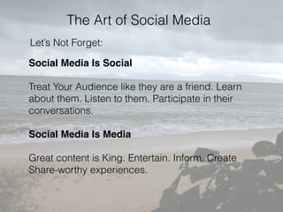 The Art of Social Media
Let’s Not Forget:
Social Media Is Social
Treat Your Audience like they are a friend. Learn
about them. Listen to them. Participate in their
conversations.
Social Media Is Media
Great content is King. Entertain. Inform. Create
Share-worthy experiences.
 