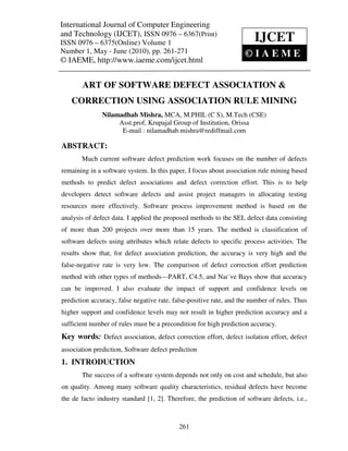 International Journal of Computer and Technology (IJCET), ISSN 0976 – 6367(Print),
International Journal of Computer Engineering Engineering
ISSN 0976 – 6375(Online) Volume 1, Number 1, May - June (2010), © IAEME
and Technology (IJCET), ISSN 0976 – 6367(Print)
ISSN 0976 – 6375(Online) Volume 1                                       IJCET
Number 1, May - June (2010), pp. 261-271                            ©IAEME
© IAEME, http://www.iaeme.com/ijcet.html


       ART OF SOFTWARE DEFECT ASSOCIATION &
    CORRECTION USING ASSOCIATION RULE MINING
               Nilamadhab Mishra, MCA, M.PHIL (C S), M.Tech (CSE)
                    Asst.prof, Krupajal Group of Institution, Orissa
                     E-mail : nilamadhab.mishra@rediffmail.com

ABSTRACT:
       Much current software defect prediction work focuses on the number of defects
remaining in a software system. In this paper, I focus about association rule mining based
methods to predict defect associations and defect correction effort. This is to help
developers detect software defects and assist project managers in allocating testing
resources more effectively. Software process improvement method is based on the
analysis of defect data. I applied the proposed methods to the SEL defect data consisting
of more than 200 projects over more than 15 years. The method is classification of
software defects using attributes which relate defects to specific process activities. The
results show that, for defect association prediction, the accuracy is very high and the
false-negative rate is very low. The comparison of defect correction effort prediction
method with other types of methods—PART, C4.5, and Naı¨ve Bays show that accuracy
can be improved. I also evaluate the impact of support and confidence levels on
prediction accuracy, false negative rate, false-positive rate, and the number of rules. Thus
higher support and confidence levels may not result in higher prediction accuracy and a
sufficient number of rules must be a precondition for high prediction accuracy.
Key words: Defect association, defect correction effort, defect isolation effort, defect
association prediction, Software defect prediction
1. INTRODUCTION
       The success of a software system depends not only on cost and schedule, but also
on quality. Among many software quality characteristics, residual defects have become
the de facto industry standard [1, 2]. Therefore, the prediction of software defects, i.e.,



                                            261
 