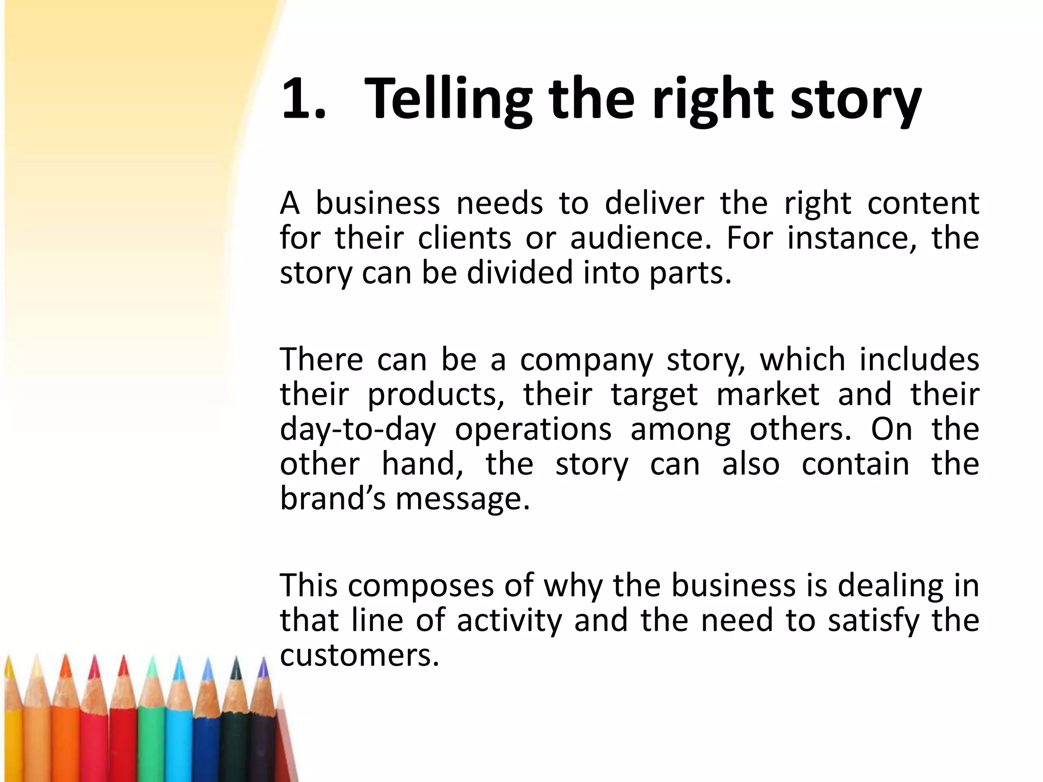 1. Telling the right story 
A business needs to deliver the right content 
for their clients or audience. For instance, the 
story can be divided into parts. 
There can be a company story, which includes 
their products, their target market and their 
day-to-day operations among others. On the 
other hand, the story can also contain the 
brand’s message. 
This composes of why the business is dealing in 
that line of activity and the need to satisfy the 
customers. 
 