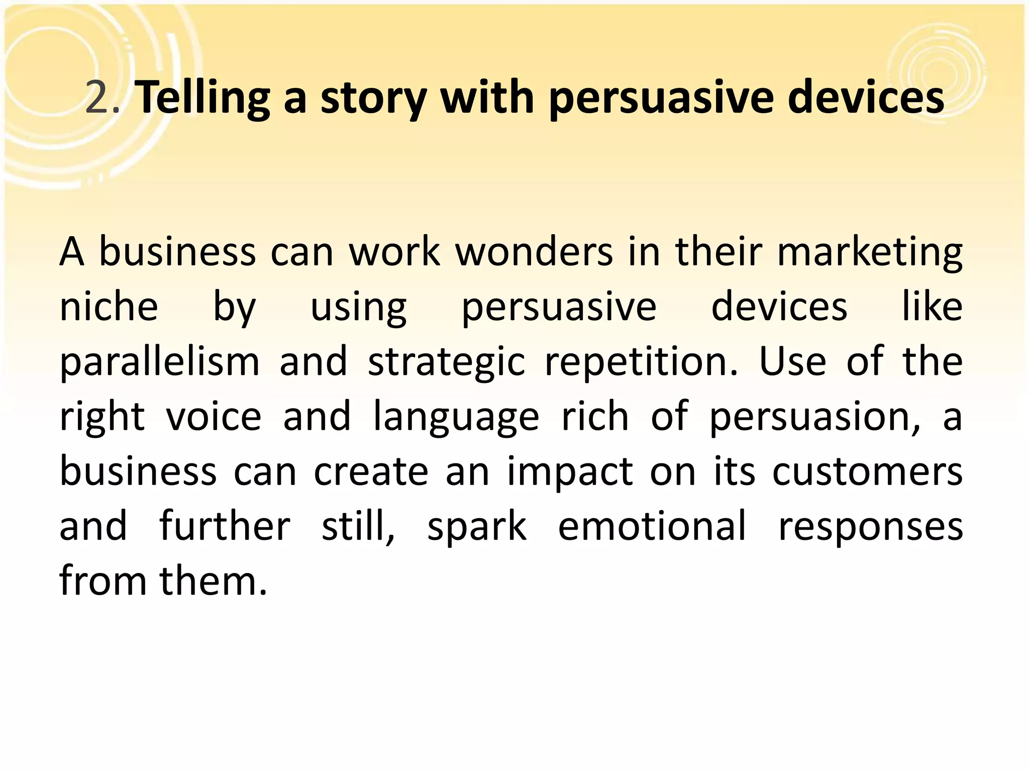 2. Telling a story with persuasive devices 
A business can work wonders in their marketing 
niche by using persuasive devices like 
parallelism and strategic repetition. Use of the 
right voice and language rich of persuasion, a 
business can create an impact on its customers 
and further still, spark emotional responses 
from them. 
 